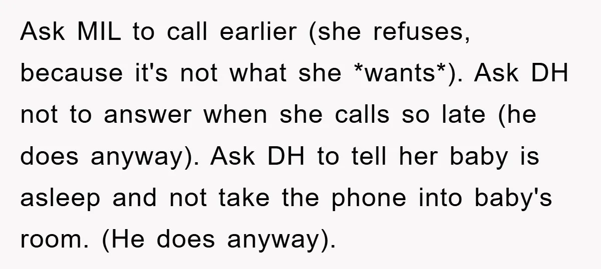 Ask MIL to call earlier (she refuses, because it's not what she *wants*). Ask DH not to answer when she calls so late (he does anyway). Ask DH to tell...
