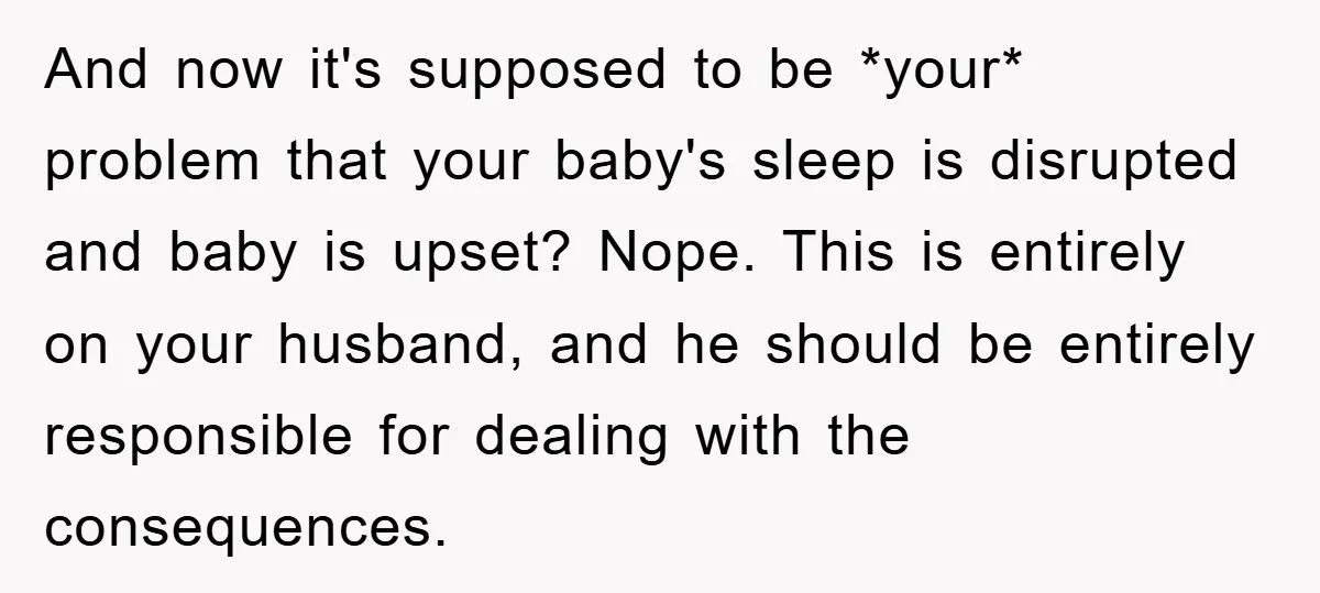 And now it's supposed to be *your* problem that your baby's sleep is disrupted and baby is upset? Nope. This is entirely on your husband, and he should be entirely...