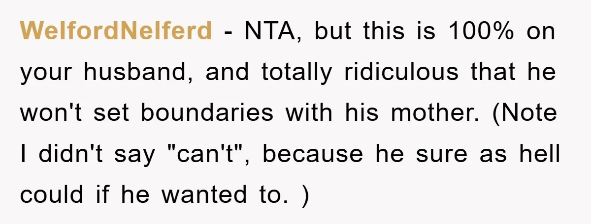 WelfordNelferd − NTA, but this is 100% on your husband, and totally ridiculous that he won't set boundaries with his mother. (Note I didn't say "can't", because he sure as...