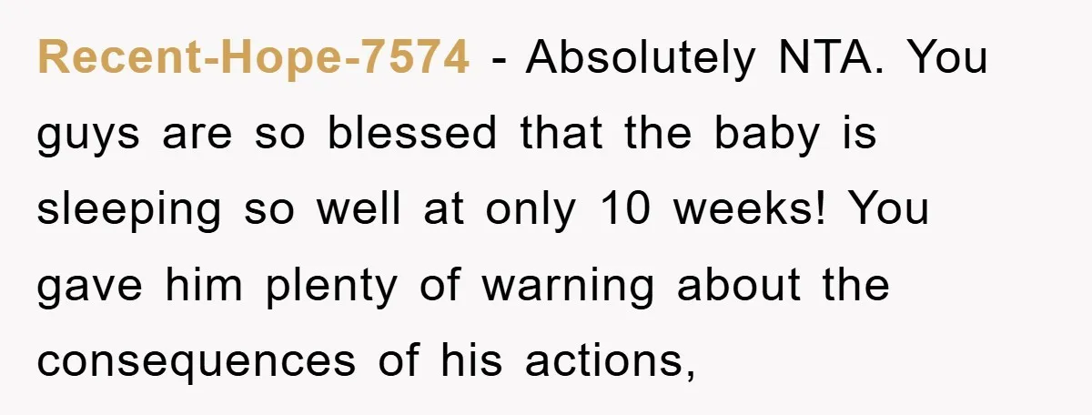 Recent-Hope-7574 − Absolutely NTA. You guys are so blessed that the baby is sleeping so well at only 10 weeks! You gave him plenty of warning about the consequences of...