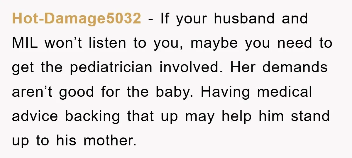 Hot-Damage5032 − If your husband and MIL won’t listen to you, maybe you need to get the pediatrician involved. Her demands aren’t good for the baby. Having medical advice backing...