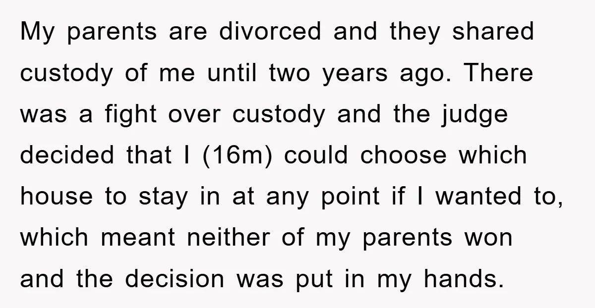 My parents are divorced and they shared custody of me until two years ago. There was a fight over custody and the judge decided that I (16m) could choose which...