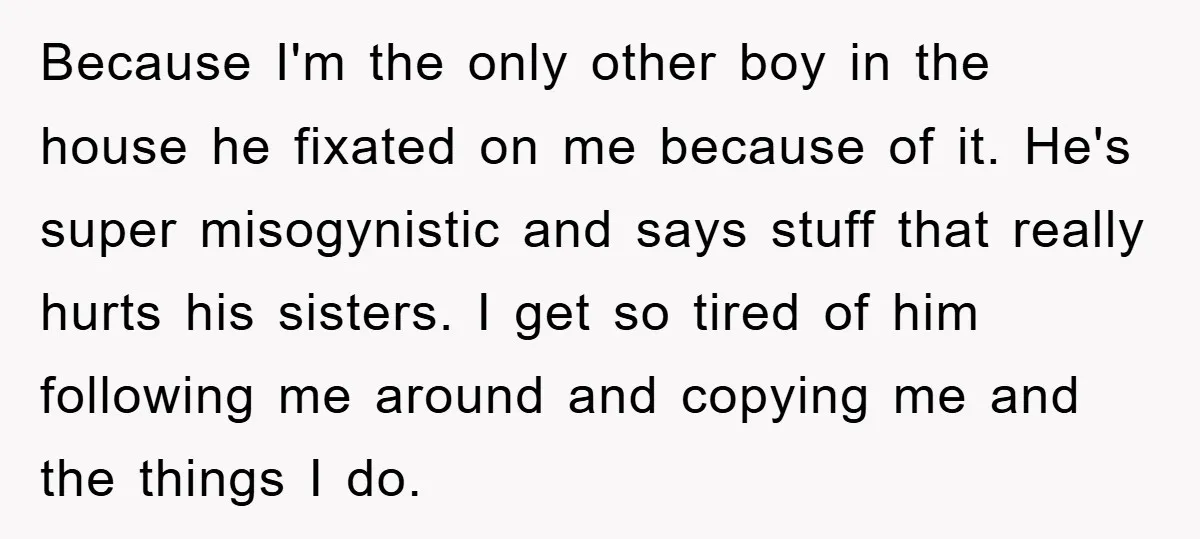 Because I'm the only other boy in the house he fixated on me because of it. He's super misogynistic and says stuff that really hurts his sisters. I get so...