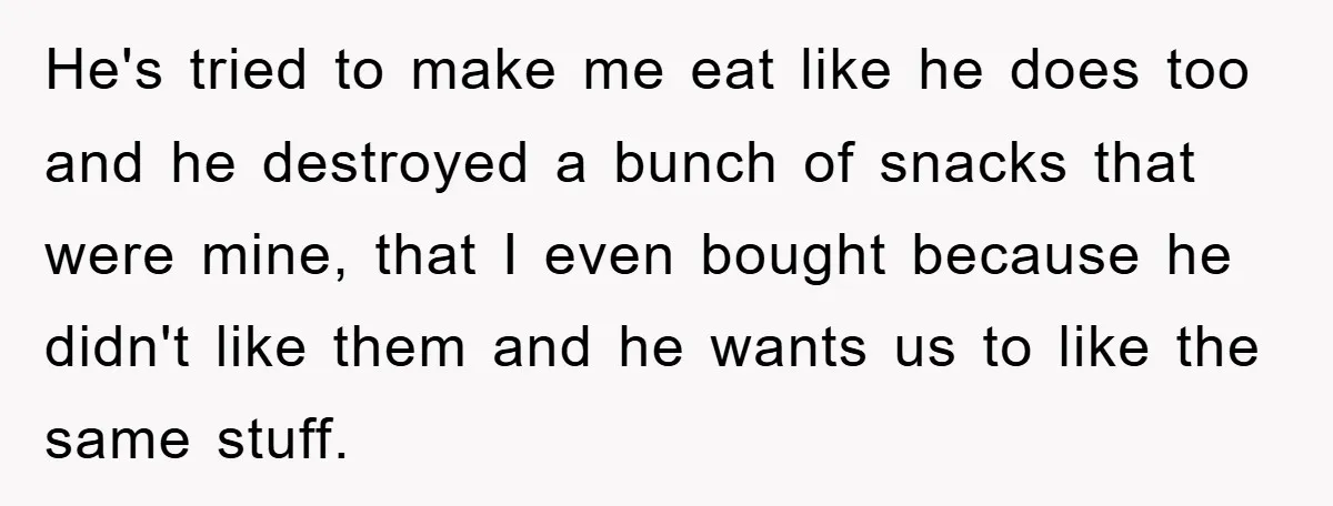 He's tried to make me eat like he does too and he destroyed a bunch of snacks that were mine, that I even bought because he didn't like them and...
