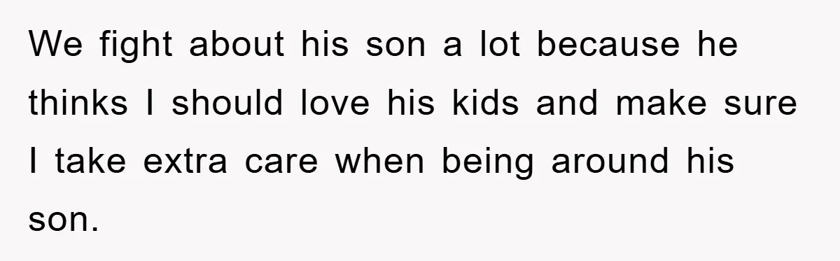 We fight about his son a lot because he thinks I should love his kids and make sure I take extra care when being around his son.