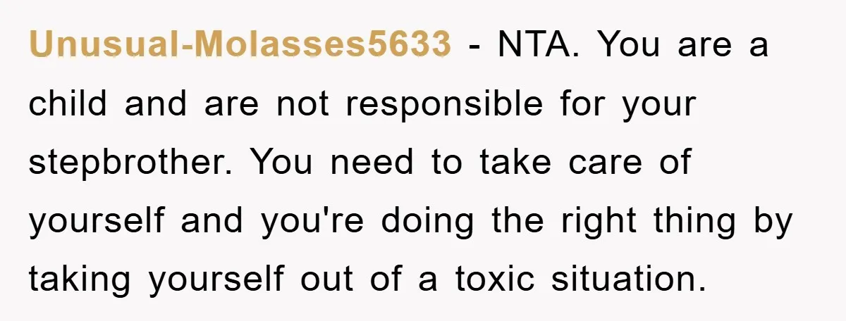 Unusual-Molasses5633 − NTA. You are a child and are not responsible for your stepbrother. You need to take care of yourself and you're doing the right thing by taking yourself...
