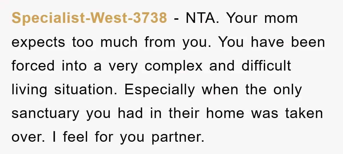 Specialist-West-3738 − NTA. Your mom expects too much from you. You have been forced into a very complex and difficult living situation. Especially when the only sanctuary you had in...