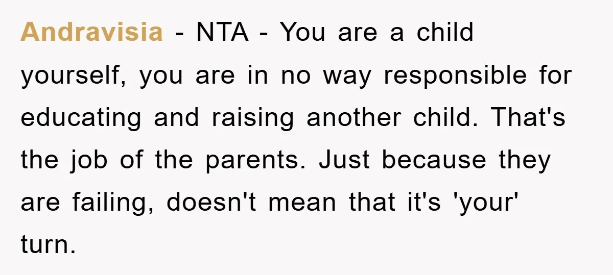Andravisia − NTA - You are a child yourself, you are in no way responsible for educating and raising another child. That's the job of the parents. Just because they...