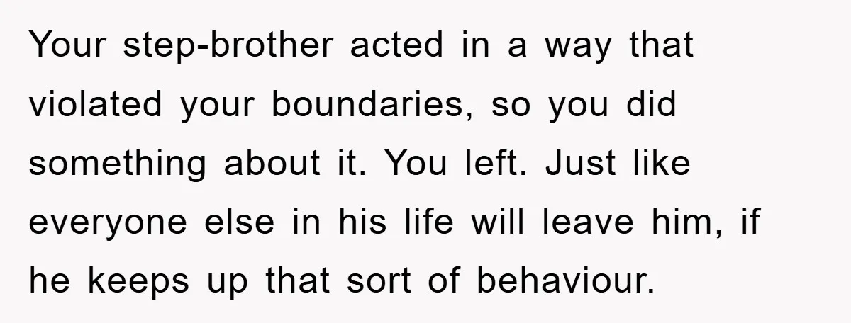 Your step-brother acted in a way that violated your boundaries, so you did something about it. You left. Just like everyone else in his life will leave him, if he...