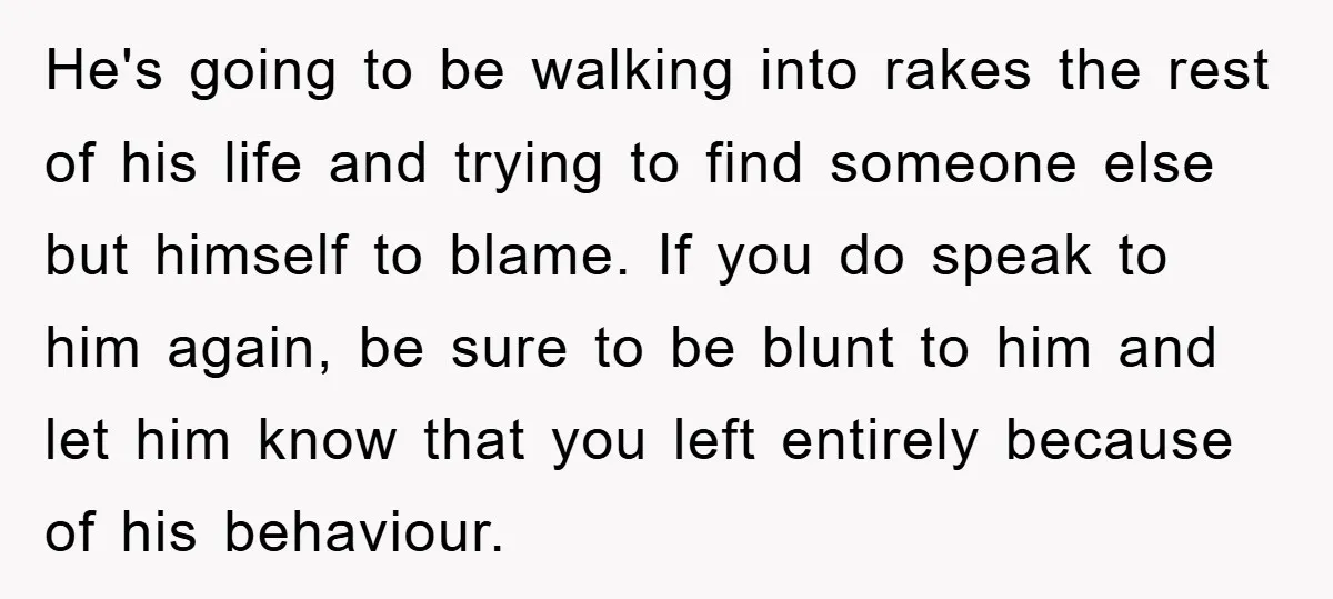 He's going to be walking into rakes the rest of his life and trying to find someone else but himself to blame. If you do speak to him again, be...