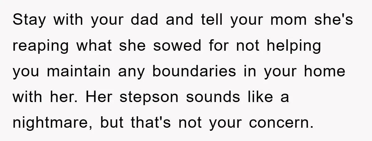 Stay with your dad and tell your mom she's reaping what she sowed for not helping you maintain any boundaries in your home with her. Her stepson sounds like a...