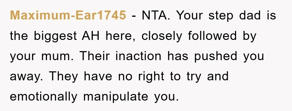 Maximum-Ear1745 − NTA. Your step dad is the biggest AH here, closely followed by your mum. Their inaction has pushed you away. They have no right to try and emotionally...