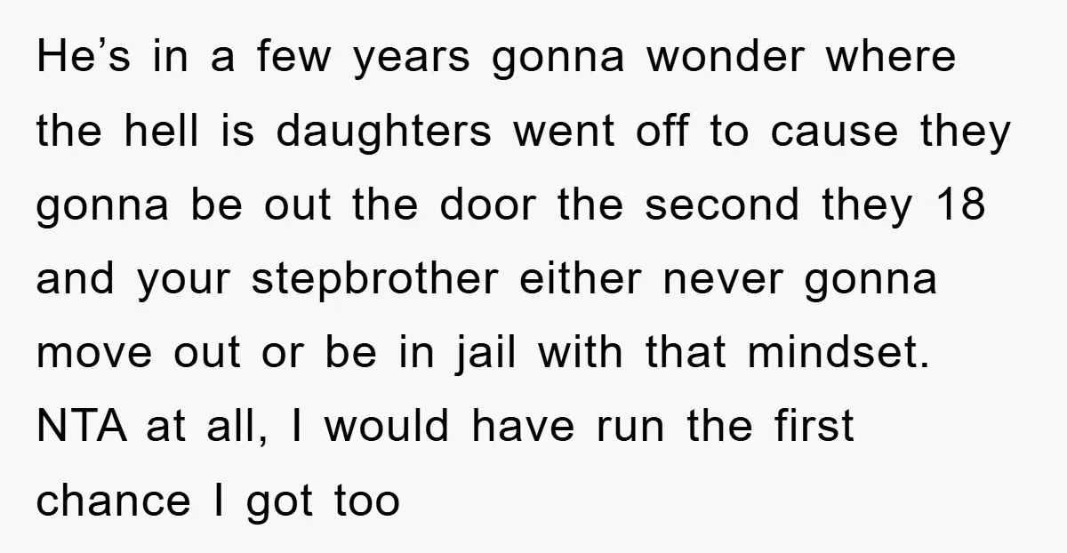 He’s in a few years gonna wonder where the hell is daughters went off to cause they gonna be out the door the second they 18 and your stepbrother either...