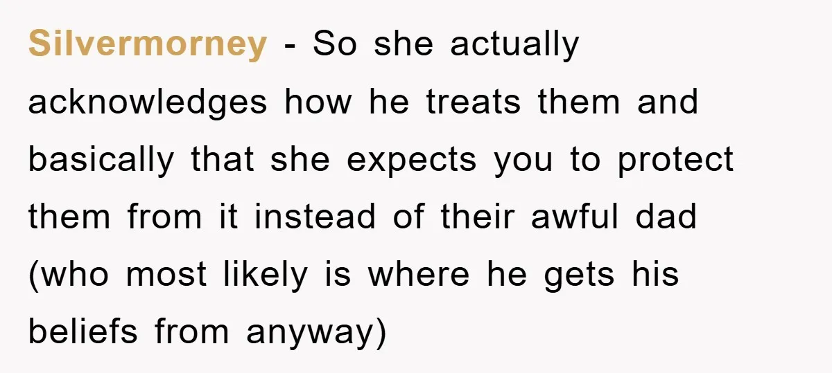 Silvermorney − So she actually acknowledges how he treats them and basically that she expects you to protect them from it instead of their awful dad (who most likely is...