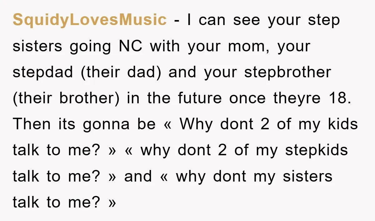 SquidyLovesMusic − I can see your step sisters going NC with your mom, your stepdad (their dad) and your stepbrother (their brother) in the future once theyre 18. Then its...