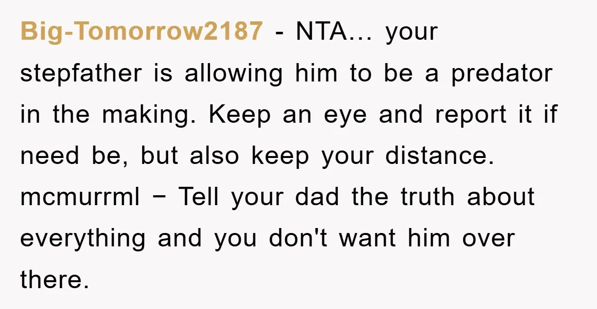 Big-Tomorrow2187 − NTA… your stepfather is allowing him to be a predator in the making. Keep an eye and report it if need be, but also keep your distance. mcmurrml...