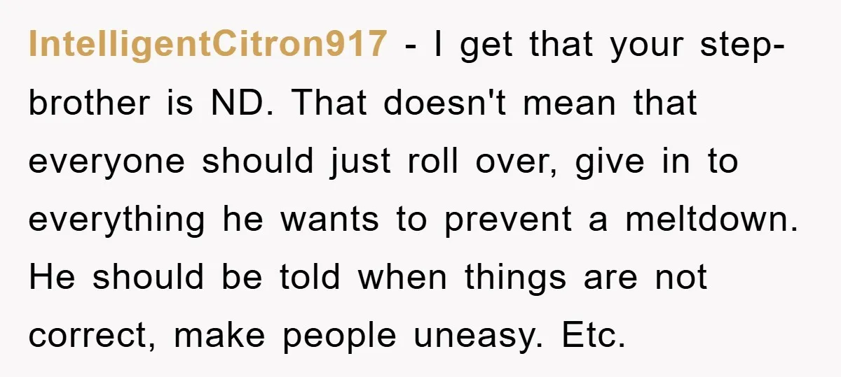 IntelligentCitron917 − I get that your step-brother is ND. That doesn't mean that everyone should just roll over, give in to everything he wants to prevent a meltdown. He should...