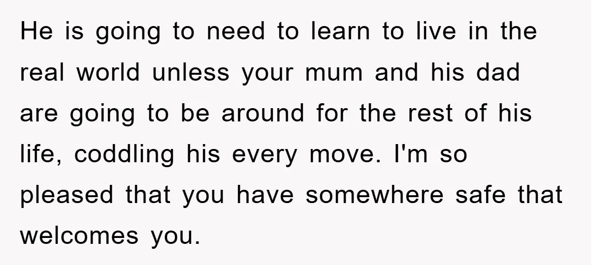 He is going to need to learn to live in the real world unless your mum and his dad are going to be around for the rest of his life,...