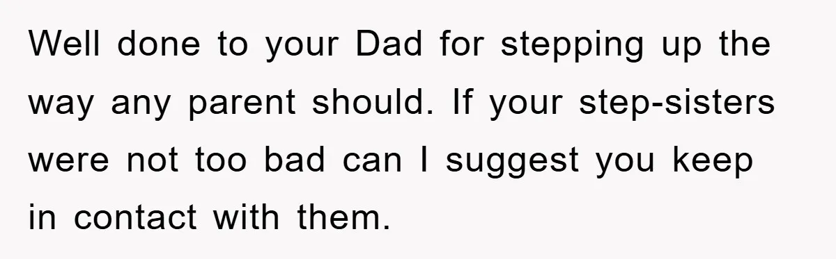 Well done to your Dad for stepping up the way any parent should. If your step-sisters were not too bad can I suggest you keep in contact with them.