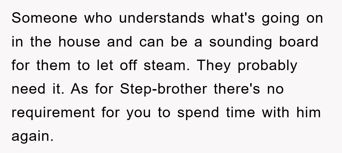 Someone who understands what's going on in the house and can be a sounding board for them to let off steam. They probably need it. As for Step-brother there's no...