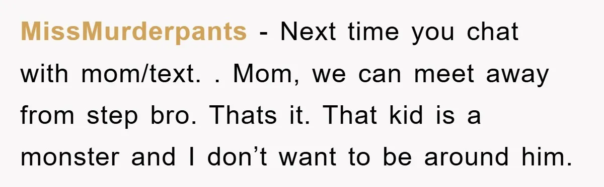 MissMurderpants − Next time you chat with mom/text. . Mom, we can meet away from step bro. Thats it. That kid is a monster and I don’t want to be...