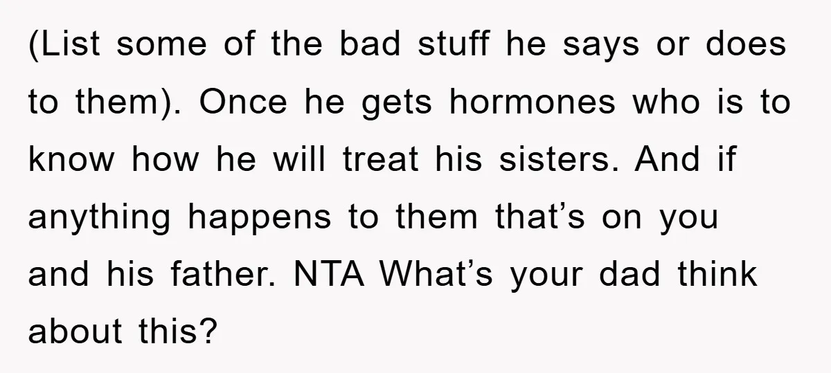 (List some of the bad stuff he says or does to them). Once he gets hormones who is to know how he will treat his sisters. And if anything happens...