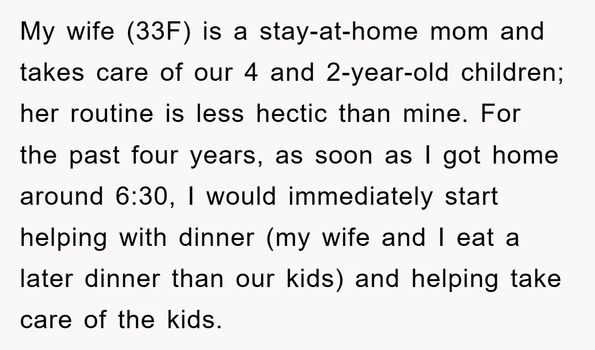 My wife (33F) is a stay-at-home mom and takes care of our 4 and 2-year-old children; her routine is less hectic than mine. For the past four years, as soon...