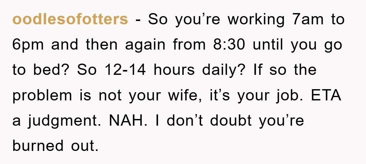 oodlesofotters − So you’re working 7am to 6pm and then again from 8:30 until you go to bed? So 12-14 hours daily? If so the problem is not your wife,...