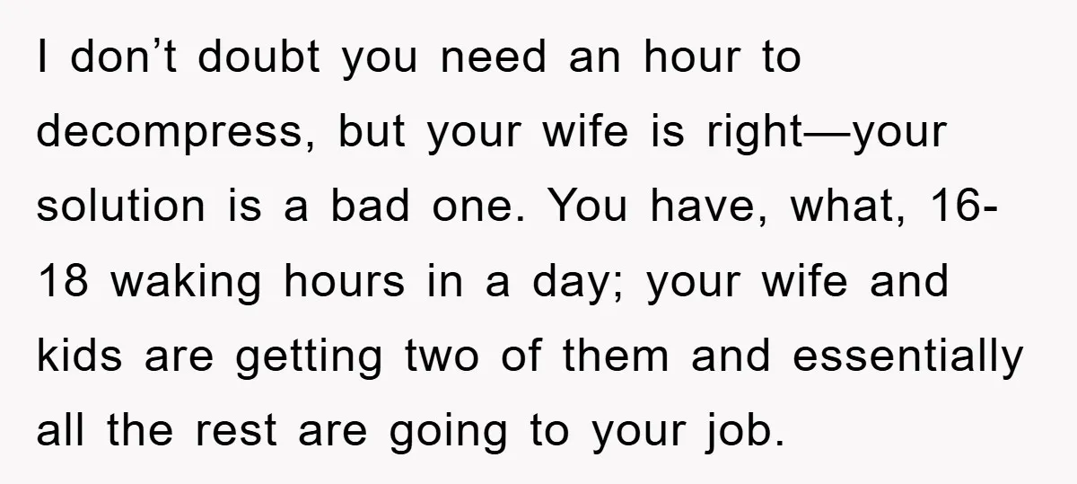 I don’t doubt you need an hour to decompress, but your wife is right—your solution is a bad one. You have, what, 16-18 waking hours in a day; your wife...