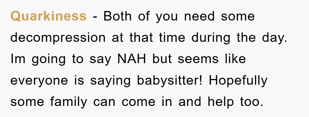Quarkiness − Both of you need some decompression at that time during the day. Im going to say NAH but seems like everyone is saying babysitter! Hopefully some family can...