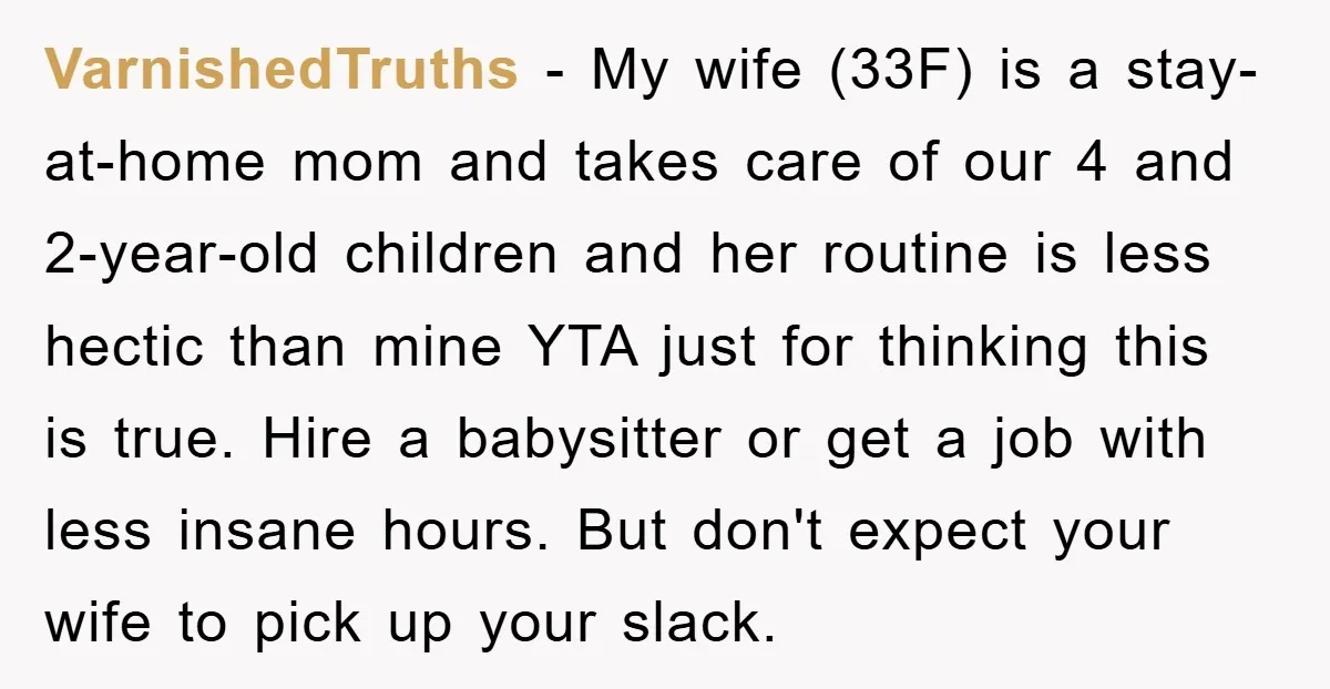 VarnishedTruths − My wife (33F) is a stay-at-home mom and takes care of our 4 and 2-year-old children and her routine is less hectic than mine YTA just for thinking...