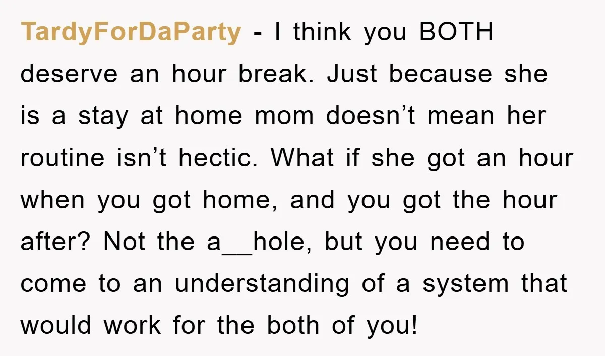 TardyForDaParty − I think you BOTH deserve an hour break. Just because she is a stay at home mom doesn’t mean her routine isn’t hectic. What if she got an...