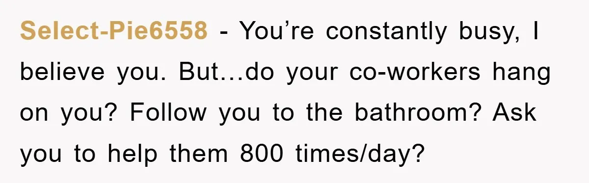 Select-Pie6558 − You’re constantly busy, I believe you. But…do your co-workers hang on you? Follow you to the bathroom? Ask you to help them 800 times/day?