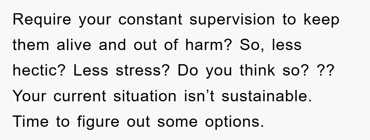 Require your constant supervision to keep them alive and out of harm? So, less hectic? Less stress? Do you think so? ?? Your current situation isn’t sustainable. Time to figure...