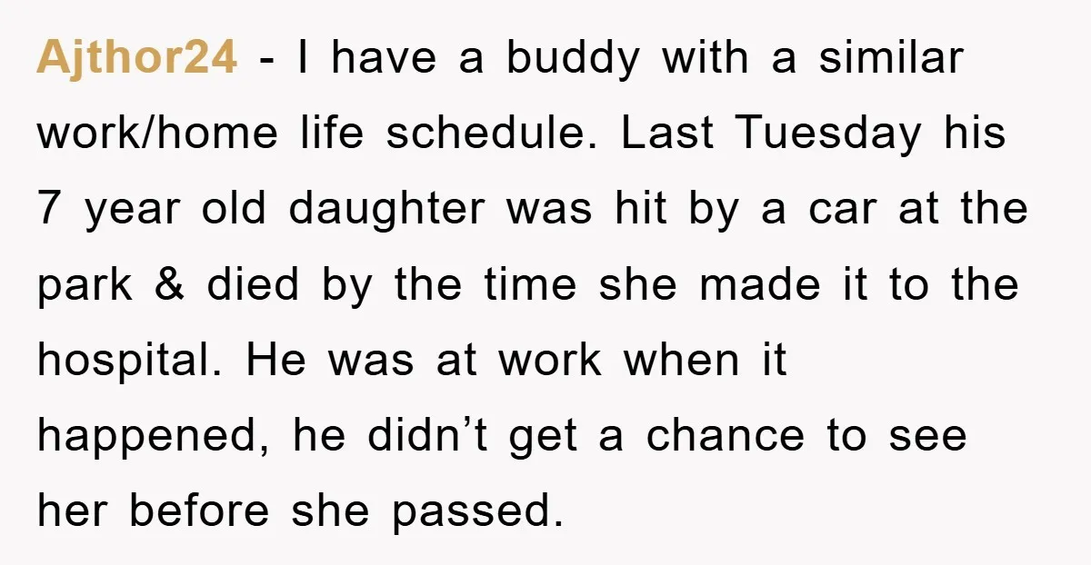 Ajthor24 − I have a buddy with a similar work/home life schedule. Last Tuesday his 7 year old daughter was hit by a car at the park & died by...