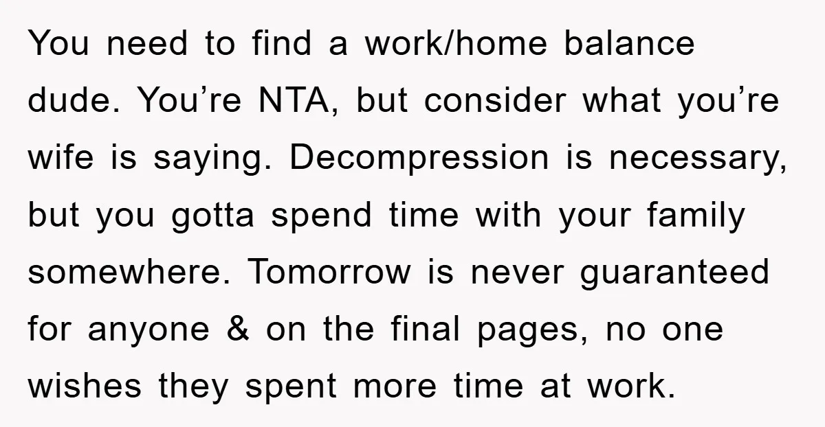 You need to find a work/home balance dude. You’re NTA, but consider what you’re wife is saying. Decompression is necessary, but you gotta spend time with your family somewhere. Tomorrow...