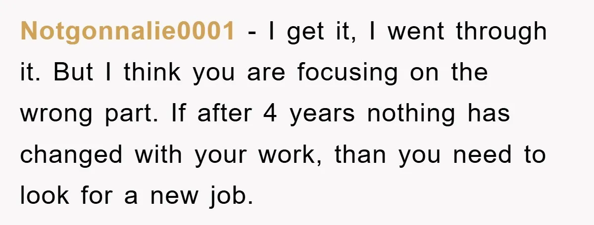 Notgonnalie0001 − I get it, I went through it. But I think you are focusing on the wrong part. If after 4 years nothing has changed with your work, than...