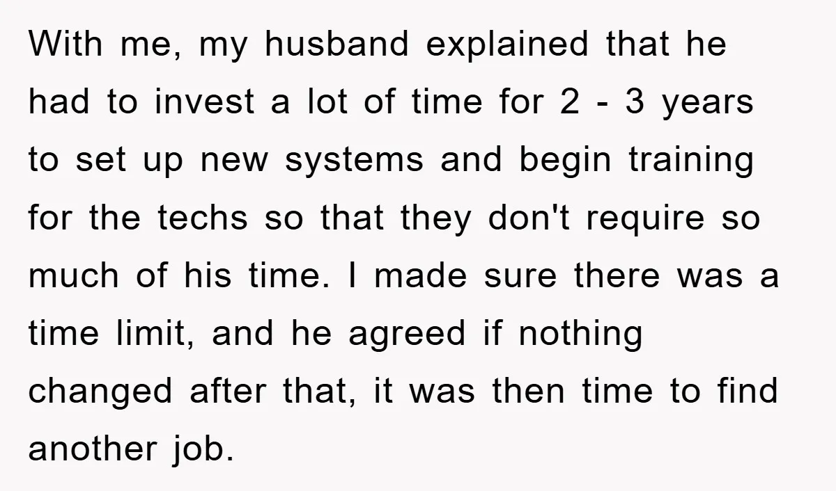 With me, my husband explained that he had to invest a lot of time for 2 - 3 years to set up new systems and begin training for the techs...