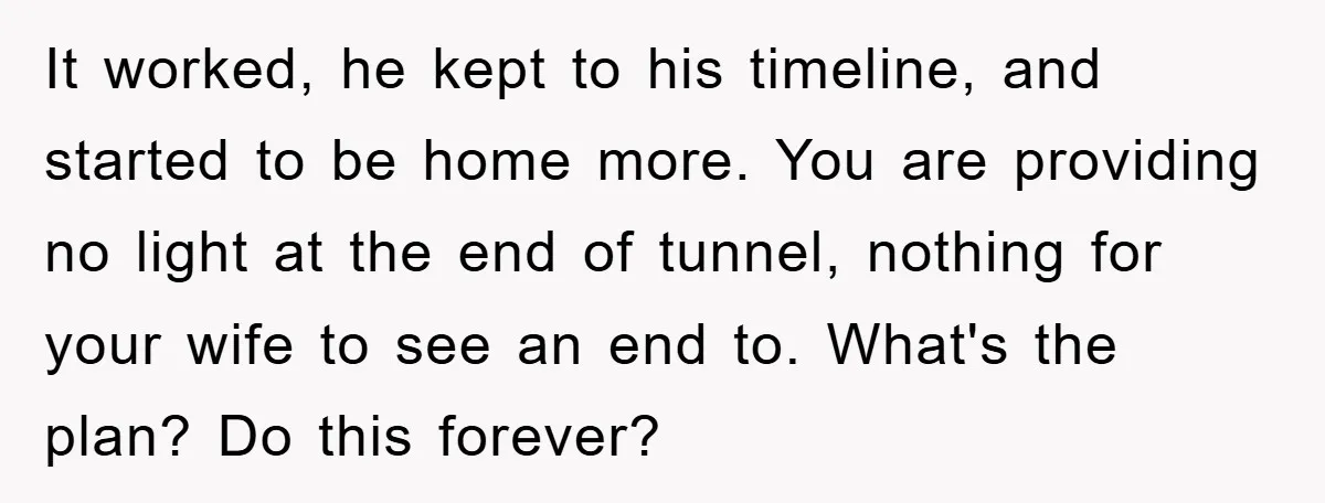 It worked, he kept to his timeline, and started to be home more. You are providing no light at the end of tunnel, nothing for your wife to see an...