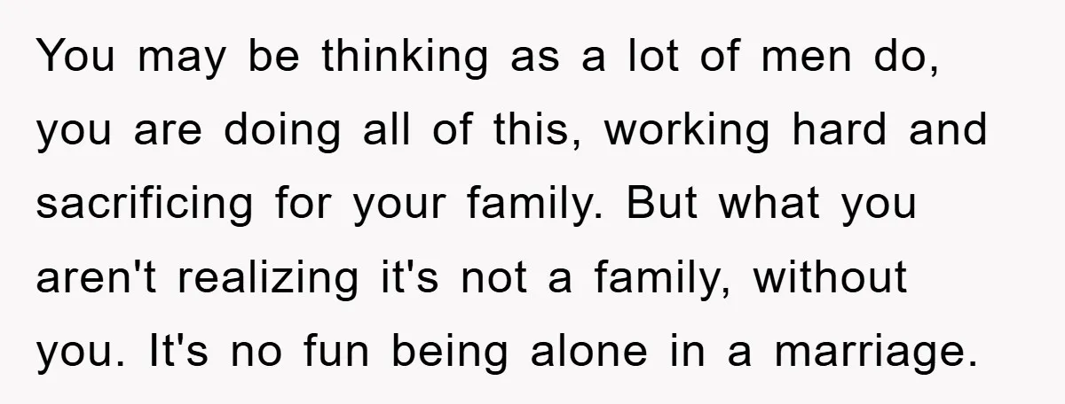 You may be thinking as a lot of men do, you are doing all of this, working hard and sacrificing for your family. But what you aren't realizing it's not...