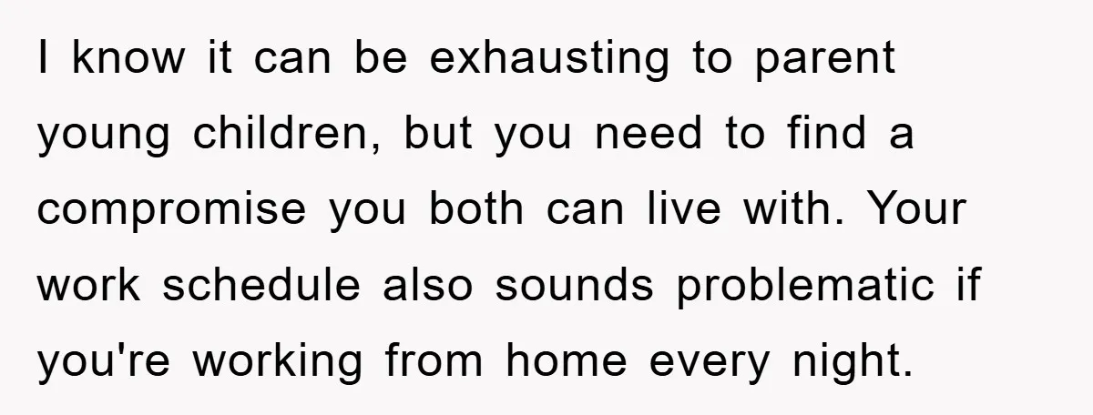 I know it can be exhausting to parent young children, but you need to find a compromise you both can live with. Your work schedule also sounds problematic if you're...