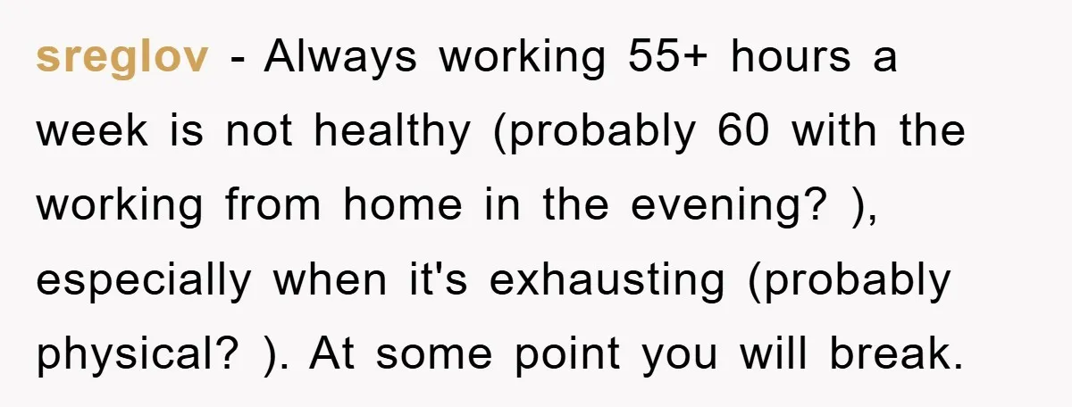 sreglov − Always working 55+ hours a week is not healthy (probably 60 with the working from home in the evening? ), especially when it's exhausting (probably physical? ). At...