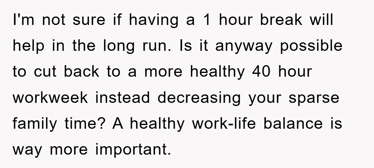 I'm not sure if having a 1 hour break will help in the long run. Is it anyway possible to cut back to a more healthy 40 hour workweek instead...