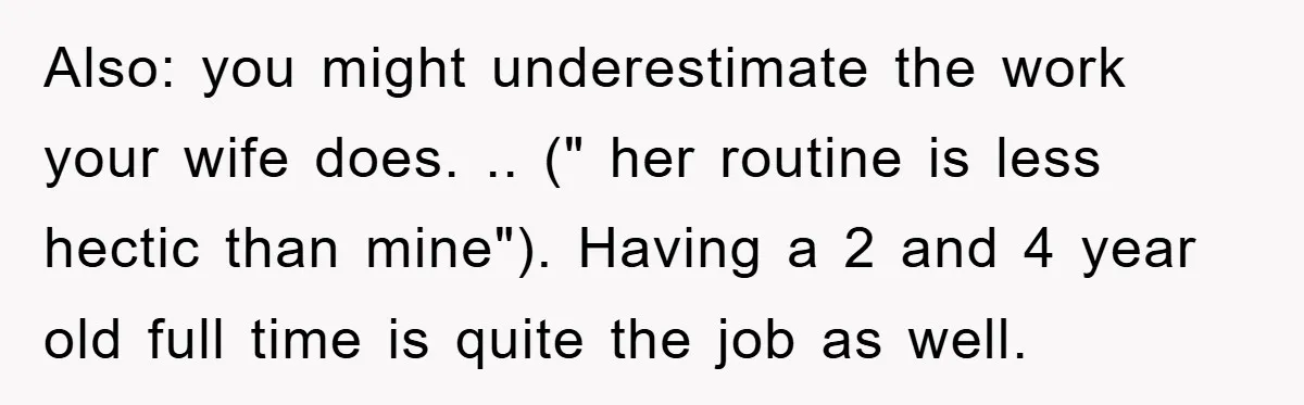 Also: you might underestimate the work your wife does. .. (" her routine is less hectic than mine"). Having a 2 and 4 year old full time is quite the...