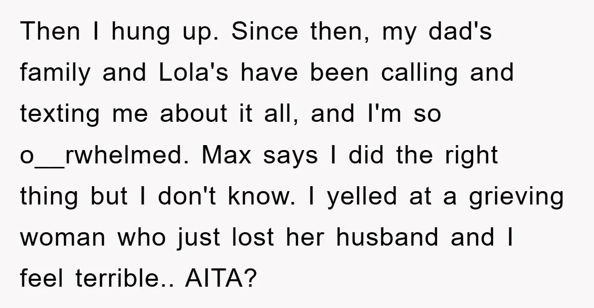 Then I hung up. Since then, my dad's family and Lola's have been calling and texting me about it all, and I'm so o__rwhelmed. Max says I did the right...