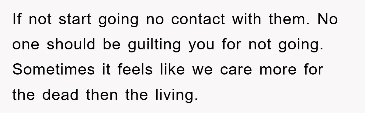 If not start going no contact with them. No one should be guilting you for not going. Sometimes it feels like we care more for the dead then the living.