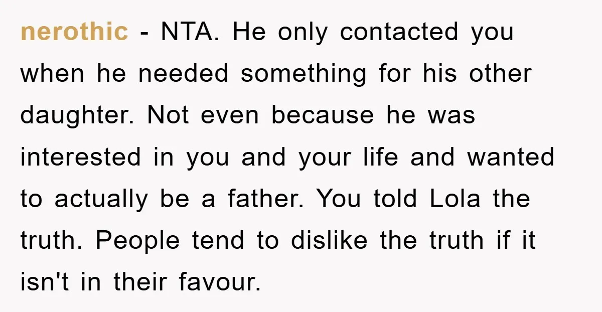 nerothic − NTA. He only contacted you when he needed something for his other daughter. Not even because he was interested in you and your life and wanted to actually...