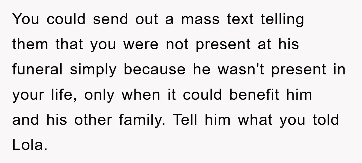 You could send out a mass text telling them that you were not present at his funeral simply because he wasn't present in your life, only when it could benefit...