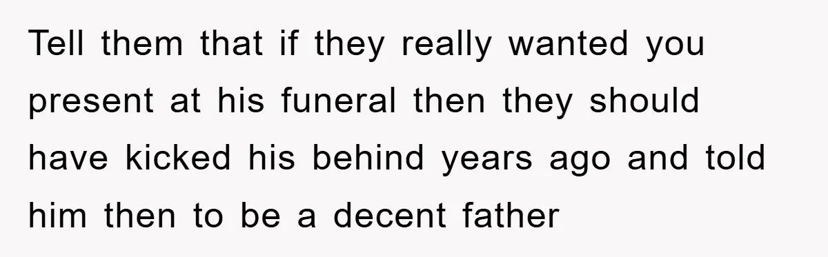 Tell them that if they really wanted you present at his funeral then they should have kicked his behind years ago and told him then to be a decent father