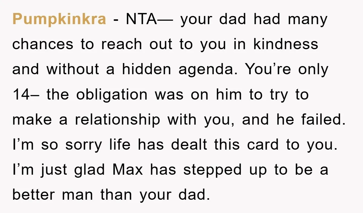 Pumpkinkra − NTA— your dad had many chances to reach out to you in kindness and without a hidden agenda. You’re only 14– the obligation was on him to try...